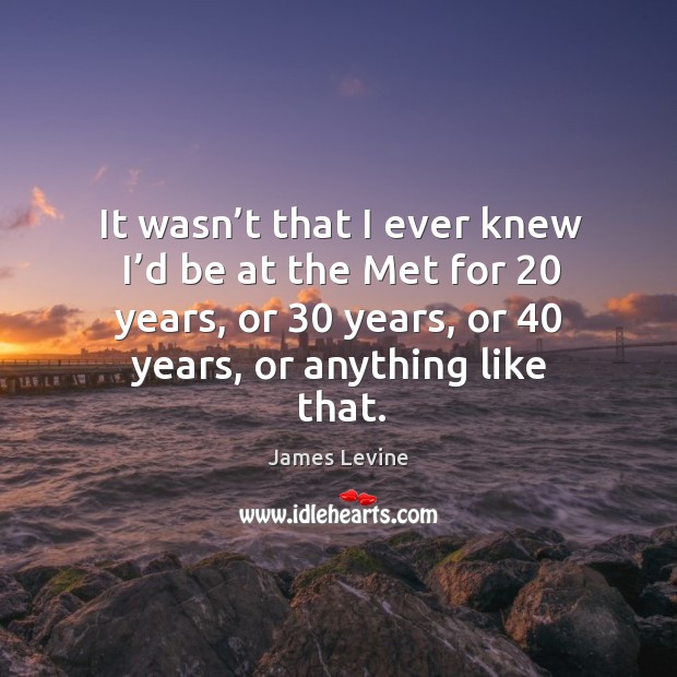 It wasn’t that I ever knew I’d be at the met for 20 years, or 30 years, or 40 years, or anything like that. James Levine Picture Quote