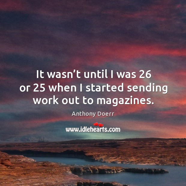 It wasn’t until I was 26 or 25 when I started sending work out to magazines. Anthony Doerr Picture Quote