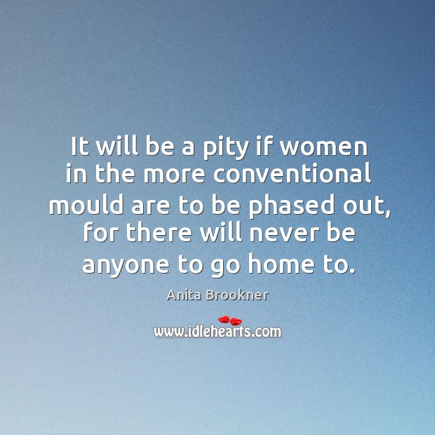 It will be a pity if women in the more conventional mould are to be phased out, for there will never be anyone to go home to. Anita Brookner Picture Quote