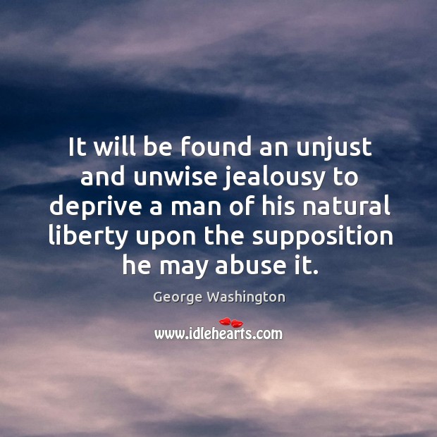 It will be found an unjust and unwise jealousy to deprive a man of his natural liberty upon the supposition he may abuse it. George Washington Picture Quote