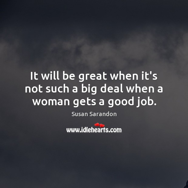 It will be great when it’s not such a big deal when a woman gets a good job. Susan Sarandon Picture Quote