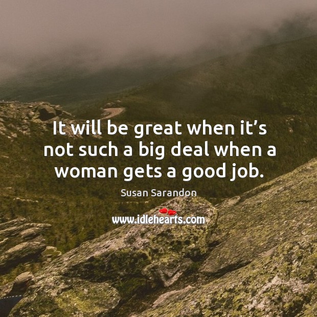 It will be great when it’s not such a big deal when a woman gets a good job. Susan Sarandon Picture Quote