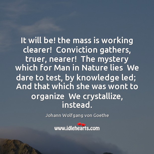 It will be! the mass is working clearer!  Conviction gathers, truer, nearer! Johann Wolfgang von Goethe Picture Quote