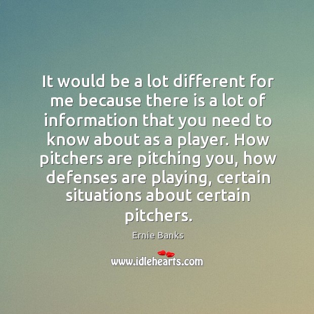 It would be a lot different for me because there is a lot of information that you need Ernie Banks Picture Quote