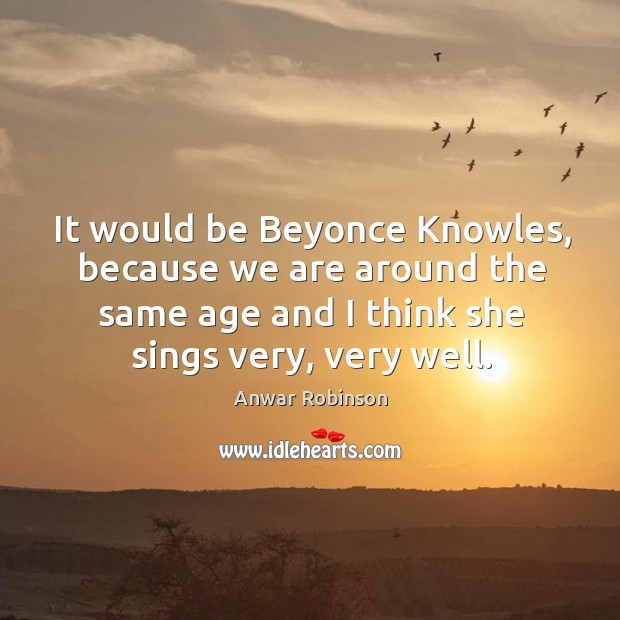 It would be beyonce knowles, because we are around the same age and I think she sings very, very well. Image