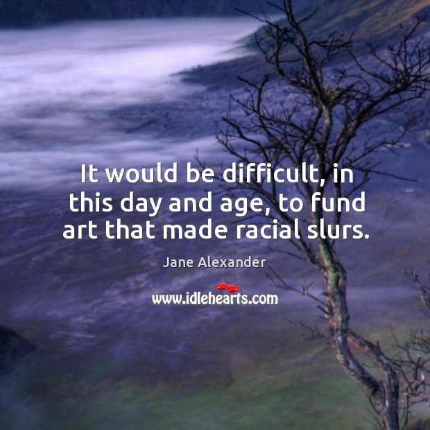 It would be difficult, in this day and age, to fund art that made racial slurs. Jane Alexander Picture Quote