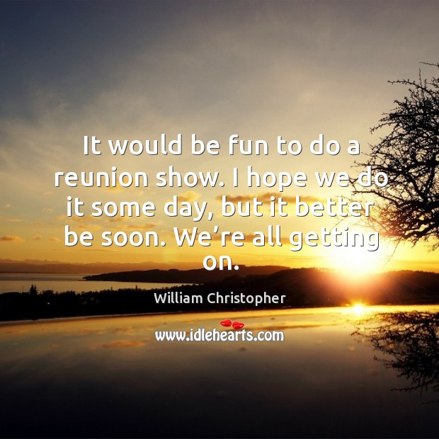 It would be fun to do a reunion show. I hope we do it some day, but it better be soon. We’re all getting on. William Christopher Picture Quote