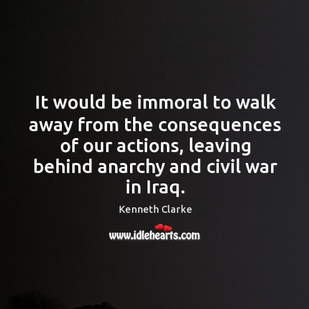 It would be immoral to walk away from the consequences of our actions Kenneth Clarke Picture Quote
