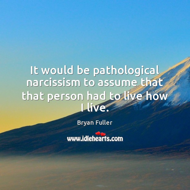 It would be pathological narcissism to assume that that person had to live how I live. Bryan Fuller Picture Quote