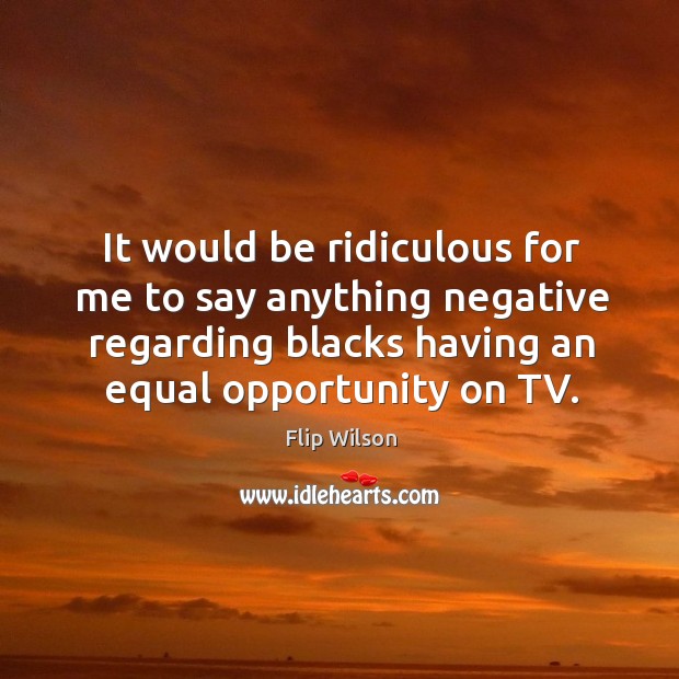 It would be ridiculous for me to say anything negative regarding blacks having an equal opportunity on tv. Flip Wilson Picture Quote
