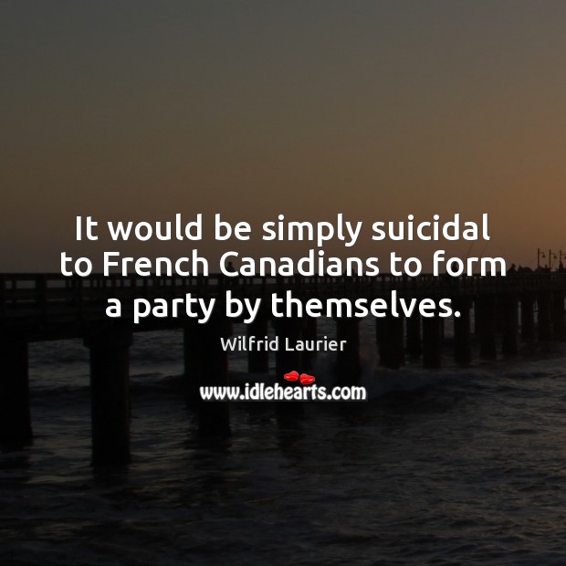It would be simply suicidal to French Canadians to form a party by themselves. Wilfrid Laurier Picture Quote