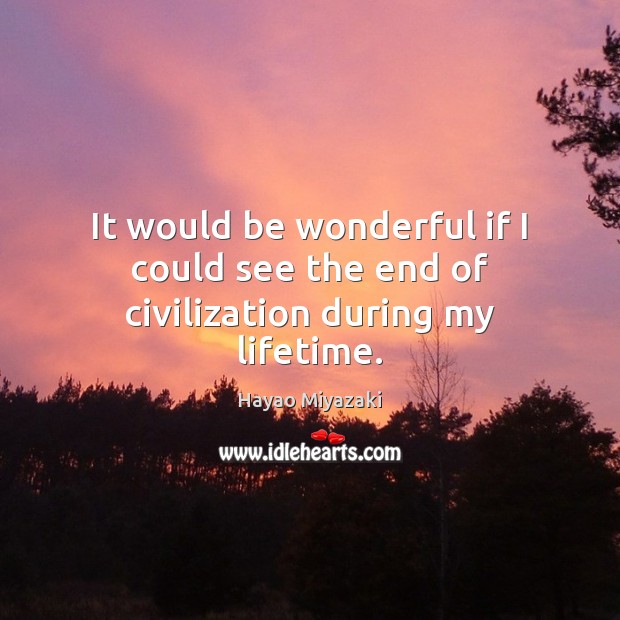 It would be wonderful if I could see the end of civilization during my lifetime. Hayao Miyazaki Picture Quote