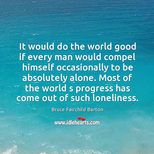 It would do the world good if every man would compel himself occasionally to be absolutely alone. Bruce Fairchild Barton Picture Quote