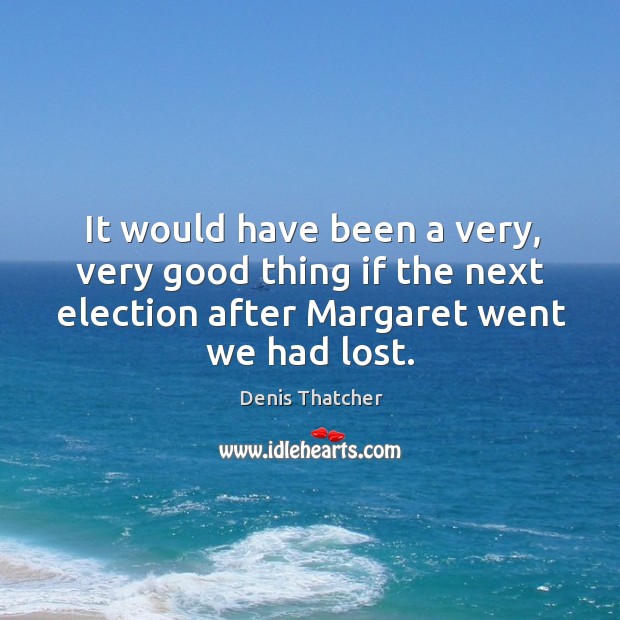 It would have been a very, very good thing if the next election after margaret went we had lost. Denis Thatcher Picture Quote