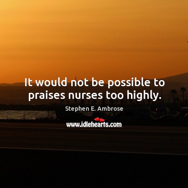 It would not be possible to praises nurses too highly. Stephen E. Ambrose Picture Quote