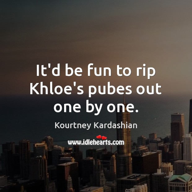 It’d be fun to rip Khloe’s pubes out one by one. Kourtney Kardashian Picture Quote