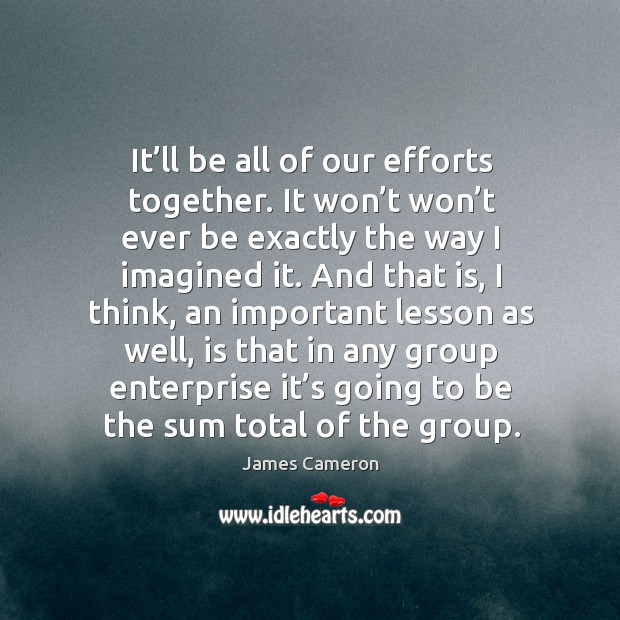 It’ll be all of our efforts together. It won’t won’t ever be exactly the way I imagined it. Image