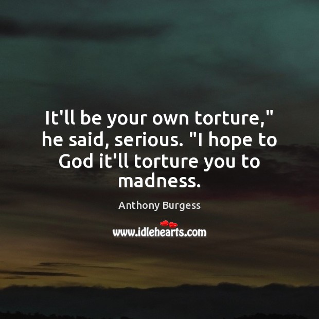 It’ll be your own torture,” he said, serious. “I hope to God it’ll torture you to madness. Image