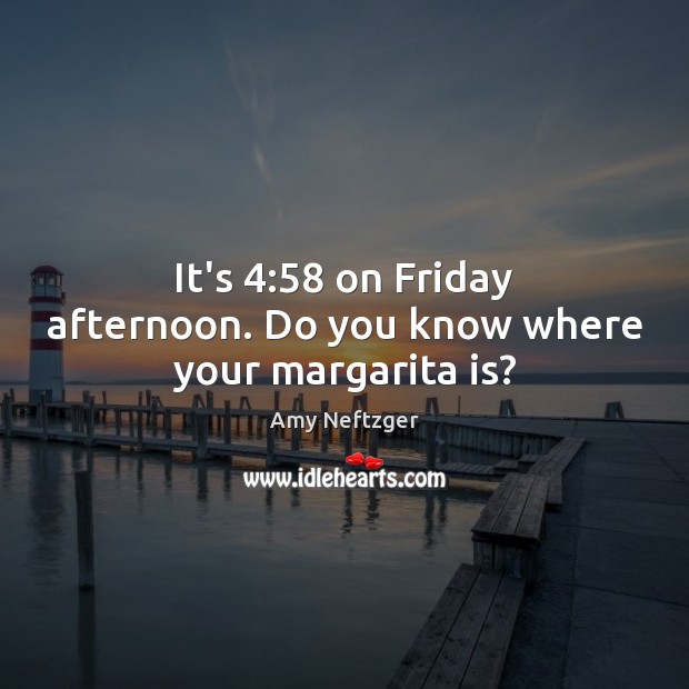 It’s 4:58 on Friday afternoon. Do you know where your margarita is? Amy Neftzger Picture Quote