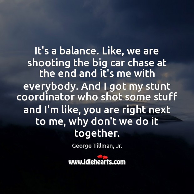 It’s a balance. Like, we are shooting the big car chase at Image