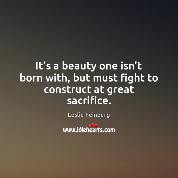 It’s a beauty one isn’t born with, but must fight to construct at great sacrifice. Leslie Feinberg Picture Quote