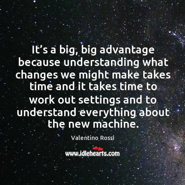 It’s a big, big advantage because understanding what changes 