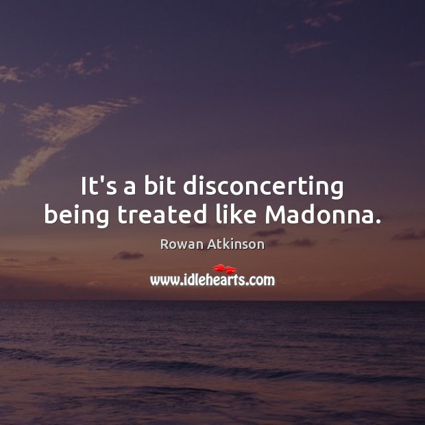 It’s a bit disconcerting being treated like Madonna. Rowan Atkinson Picture Quote