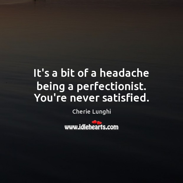 It’s a bit of a headache being a perfectionist. You’re never satisfied. Image