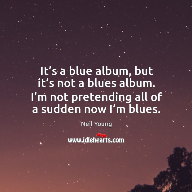 It’s a blue album, but it’s not a blues album. I’m not pretending all of a sudden now I’m blues. Neil Young Picture Quote