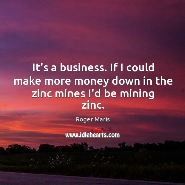 It’s a business. If I could make more money down in the zinc mines I’d be mining zinc. Roger Maris Picture Quote