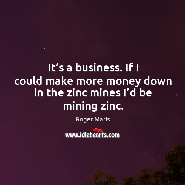 It’s a business. If I could make more money down in the zinc mines I’d be mining zinc. Image