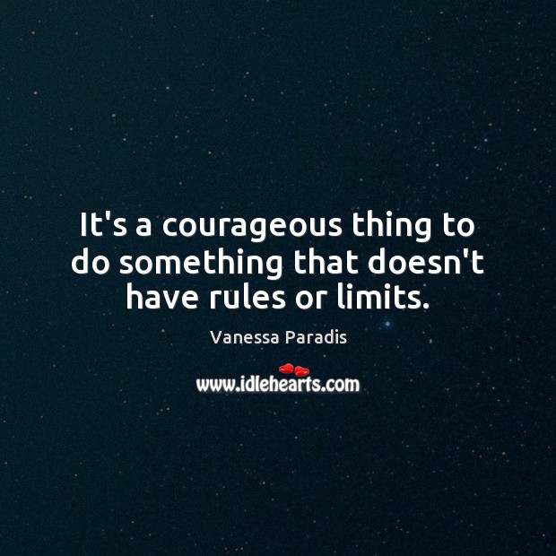 It’s a courageous thing to do something that doesn’t have rules or limits. 