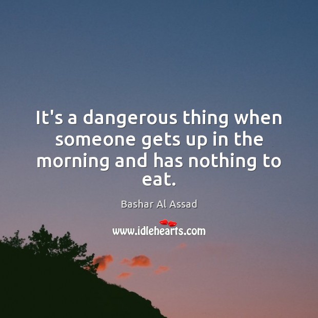 It’s a dangerous thing when someone gets up in the morning and has nothing to eat. Bashar Al Assad Picture Quote