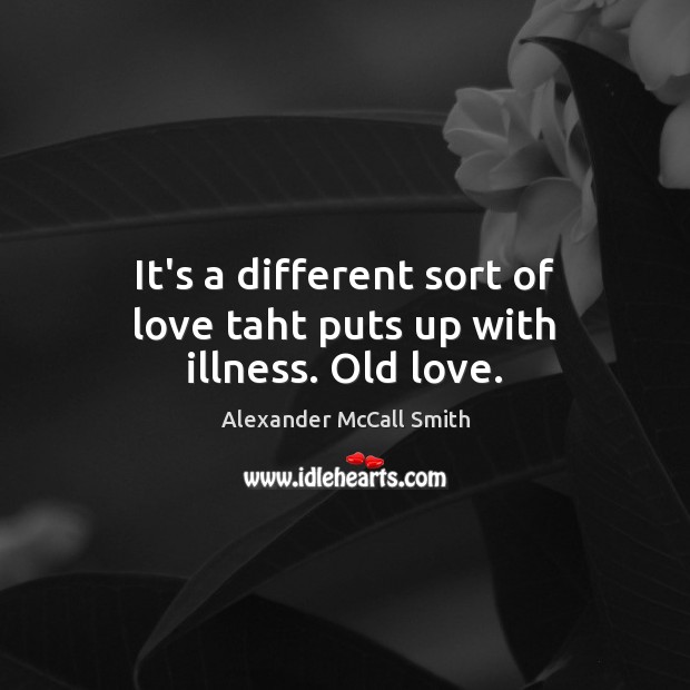 It’s a different sort of love taht puts up with illness. Old love. Alexander McCall Smith Picture Quote