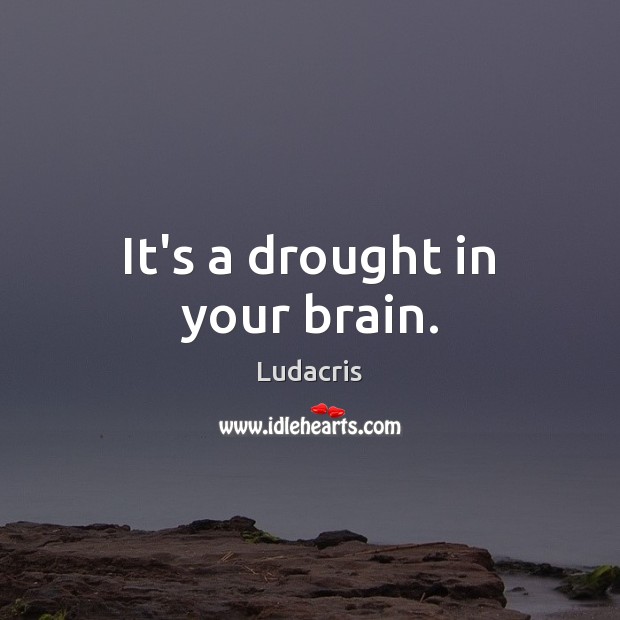 It’s a drought in your brain. Image