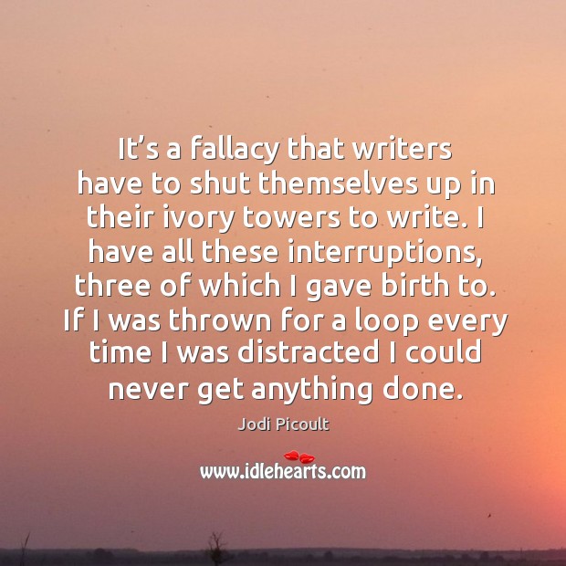It’s a fallacy that writers have to shut themselves up in their ivory towers to write. Jodi Picoult Picture Quote