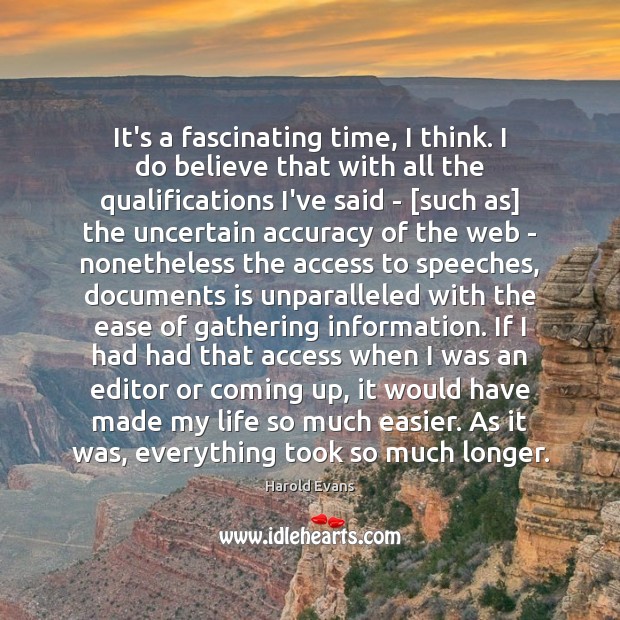 It’s a fascinating time, I think. I do believe that with all Harold Evans Picture Quote