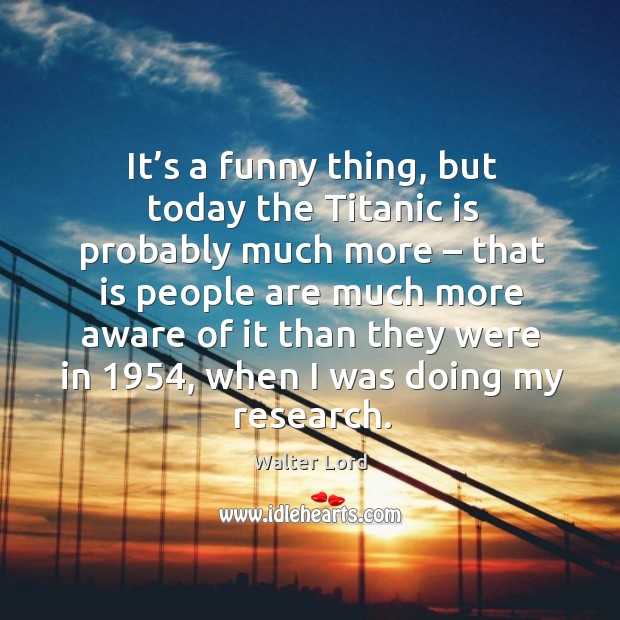 It’s a funny thing, but today the titanic is probably much more – that is people are much more Walter Lord Picture Quote