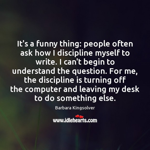 It’s a funny thing: people often ask how I discipline myself to Barbara Kingsolver Picture Quote