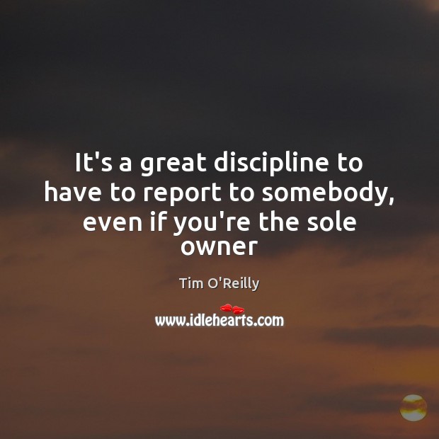It’s a great discipline to have to report to somebody, even if you’re the sole owner Tim O’Reilly Picture Quote