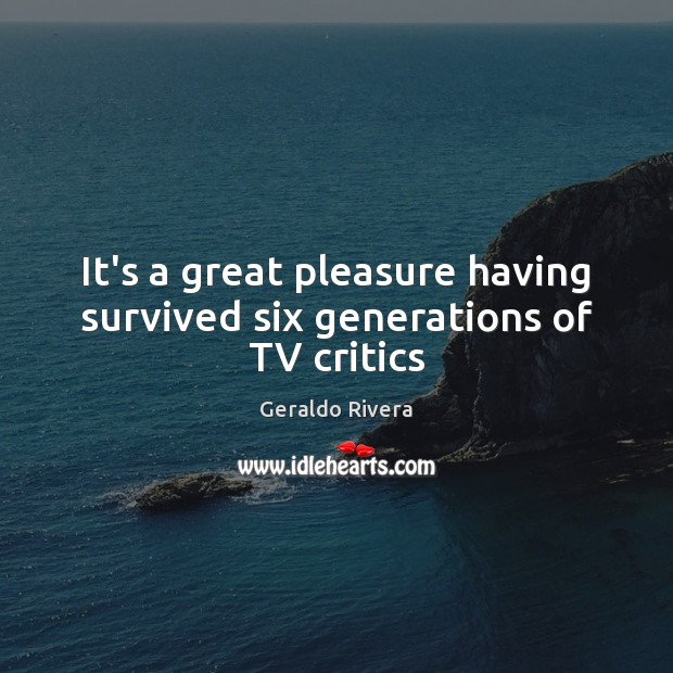 It’s a great pleasure having survived six generations of TV critics Geraldo Rivera Picture Quote