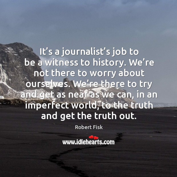 It’s a journalist’s job to be a witness to history. We’re not there to worry about ourselves. Robert Fisk Picture Quote