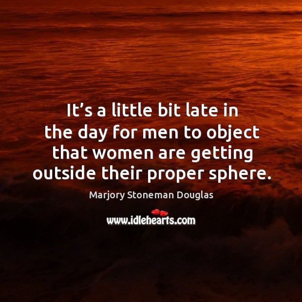 It’s a little bit late in the day for men to object that women are getting outside their proper sphere. Marjory Stoneman Douglas Picture Quote