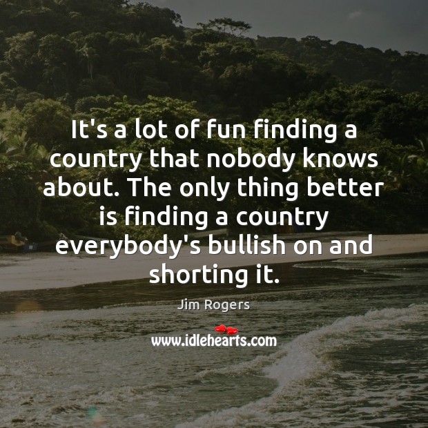 It’s a lot of fun finding a country that nobody knows about. 