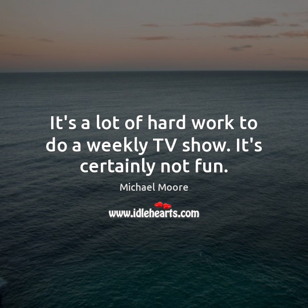 It’s a lot of hard work to do a weekly TV show. It’s certainly not fun. Michael Moore Picture Quote