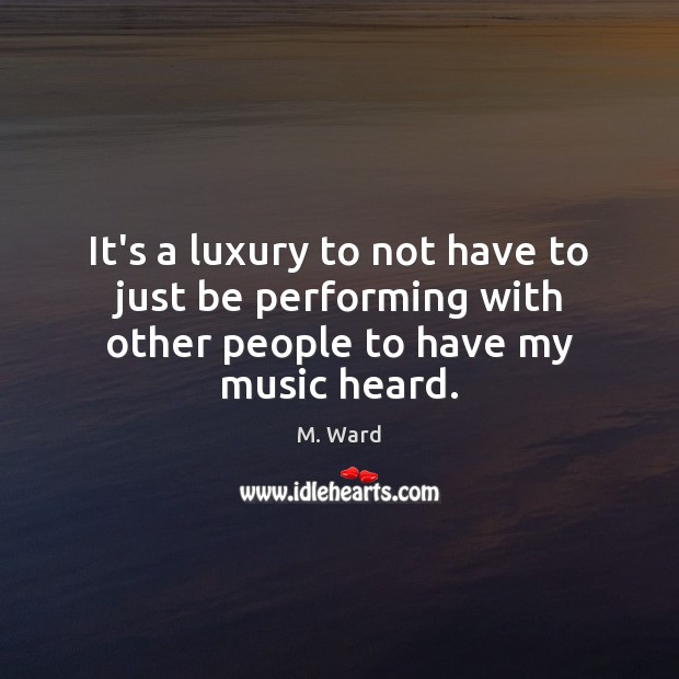 It’s a luxury to not have to just be performing with other people to have my music heard. M. Ward Picture Quote