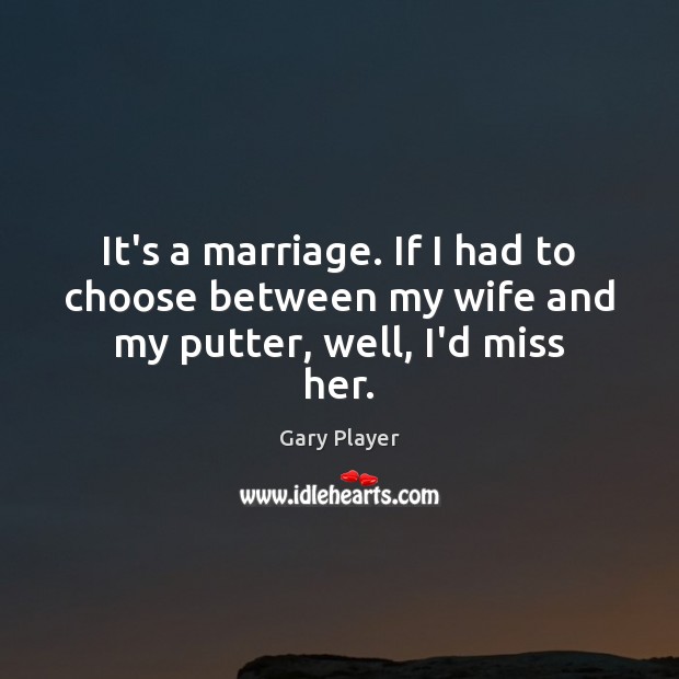 It’s a marriage. If I had to choose between my wife and my putter, well, I’d miss her. Gary Player Picture Quote