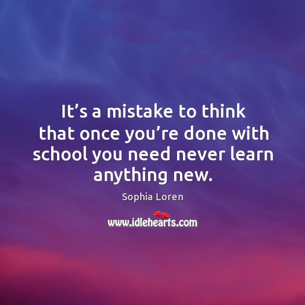 It’s a mistake to think that once you’re done with school you need never learn anything new. Sophia Loren Picture Quote