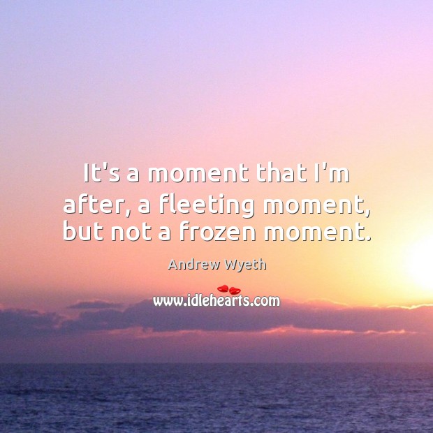It’s a moment that I’m after, a fleeting moment, but not a frozen moment. Image