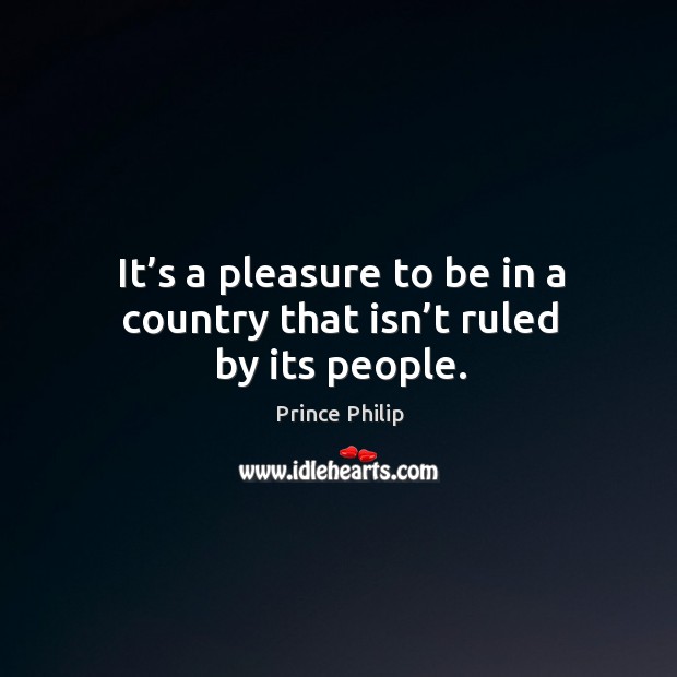 It’s a pleasure to be in a country that isn’t ruled by its people. Prince Philip Picture Quote